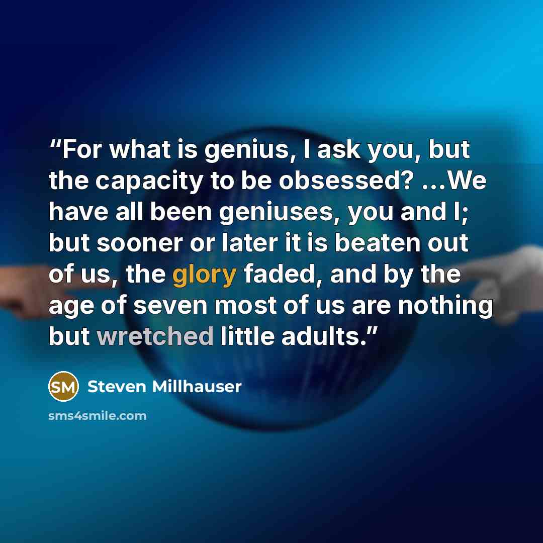 “For what is genius, I ask you, but the capacity to be obsessed? ...We have all been geniuses, you and I; but sooner or later it is beaten out of us, the glory faded, and by the age of seven most of us are nothing but wretched little adults.” quote by Steven Millhauser