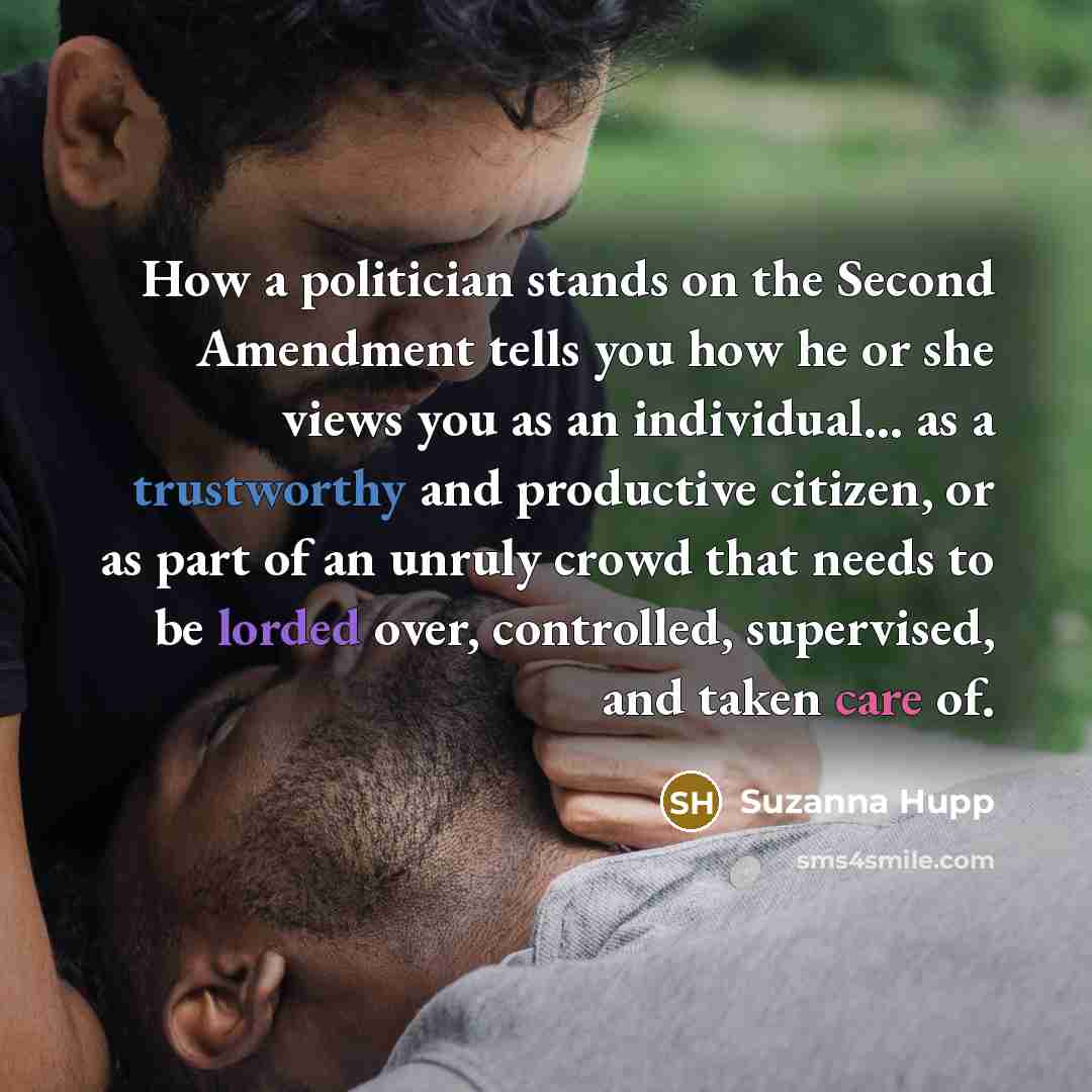 “How a politician stands on the Second Amendment tells you how he or she views you as an individual... as a trustworthy and productive citizen, or as part of an unruly crowd that needs to be lorded over, controlled, supervised, and taken care of.” quote by Suzanna Hupp