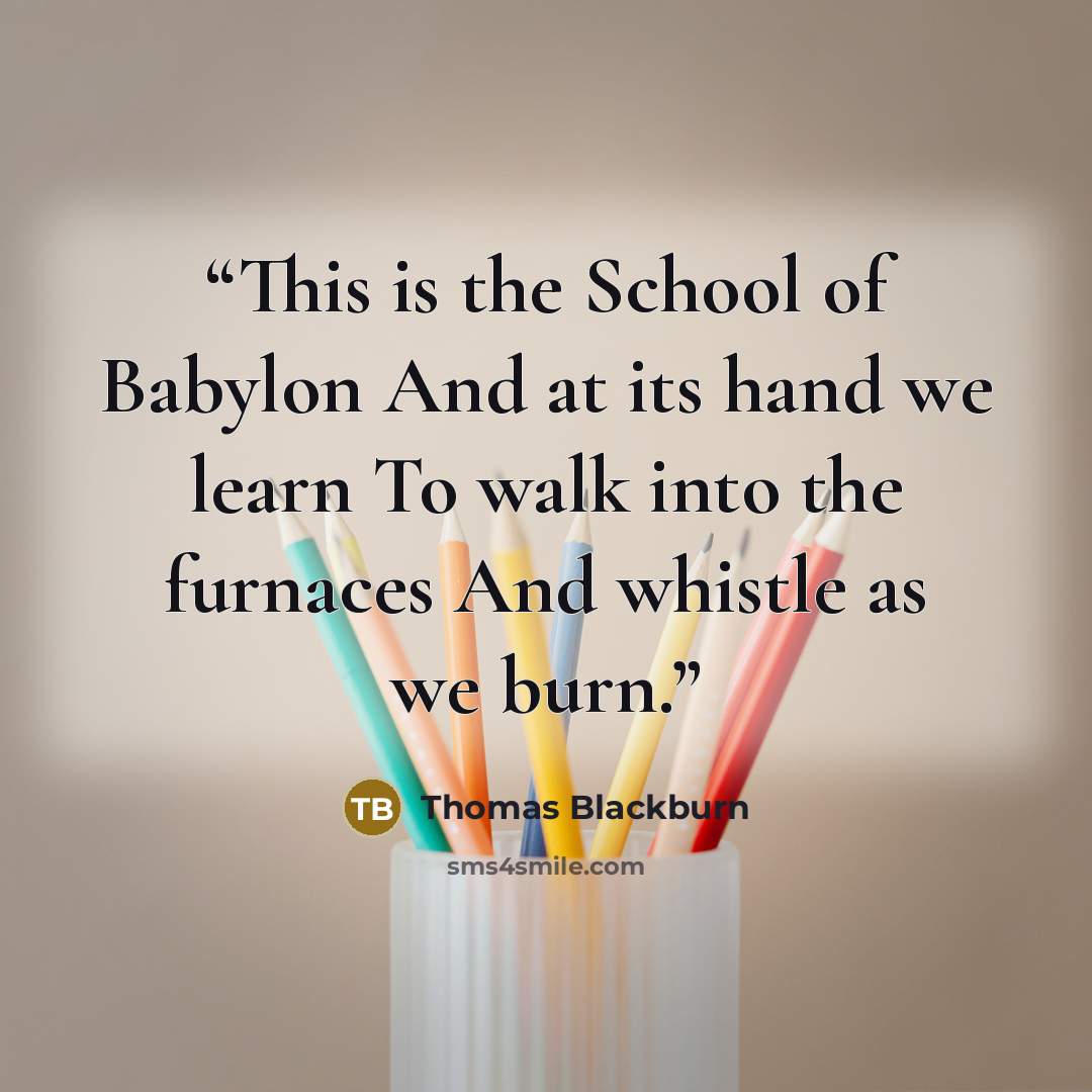 “This is the School of Babylon And at its hand we learn To walk into the furnaces And whistle as we burn.” quote by Thomas Blackburn
