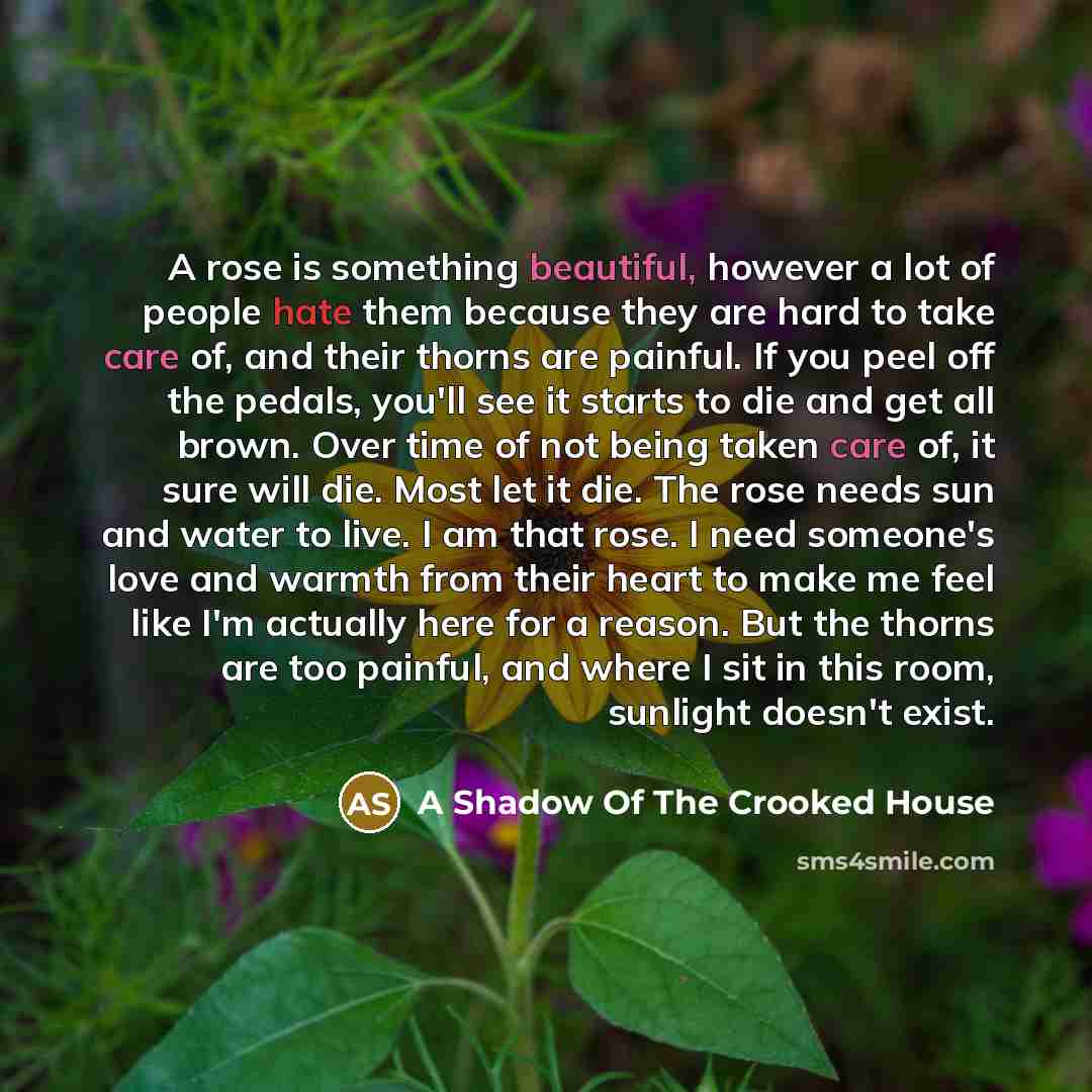 “A rose is something beautiful, however a lot of people hate them because they are hard to take care of, and their thorns are painful. If you peel off the pedals, you'll see it starts to die and get all brown. Over time of not being taken care of, it sure will die. Most let it die. The rose needs…” quote by A Shadow Of The Crooked House