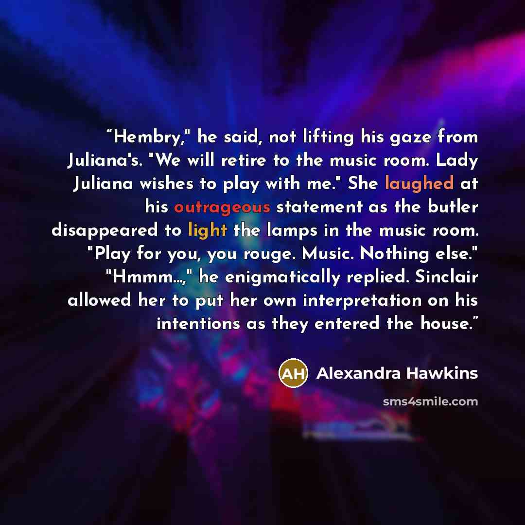 “Hembry," he said, not lifting his gaze from Juliana's. "We will retire to the music room. Lady Juliana wishes to play with me." She laughed at his outrageous statement as the butler disappeared to light the lamps in the music room. "Play for you, you rouge. Music. Nothing else." "Hmmm...," he…” quote by Alexandra Hawkins