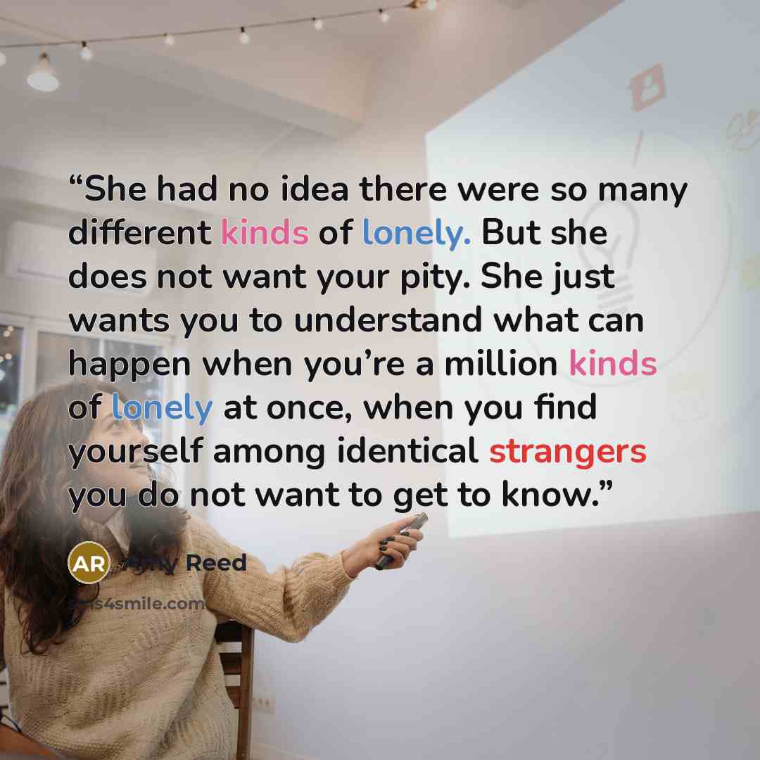 “She had no idea there were so many different kinds of lonely. But she does not want your pity. She just wants you to understand what can happen when you’re a million kinds of lonely at once, when you find yourself among identical strangers you do not want to get to know.” quote by Amy Reed