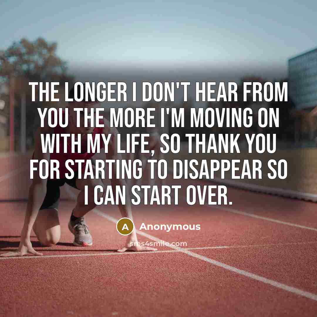 “The longer I don't hear from you the more I'm moving on with my life, so thank you for starting to disappear so I can start over.” quote by Anonymous