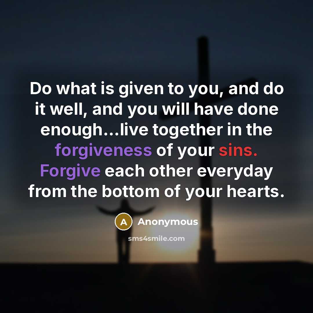 “Do what is given to you, and do it well, and you will have done enough...live together in the forgiveness of your sins. Forgive each other everyday from the bottom of your hearts.” quote by Anonymous