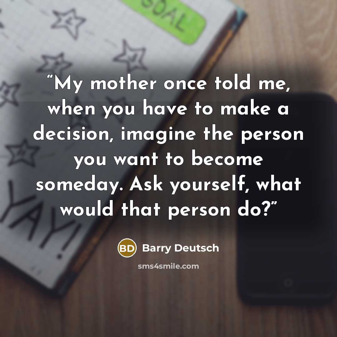 “My mother once told me, when you have to make a decision, imagine the person you want to become someday. Ask yourself, what would that person do?” quote by Barry Deutsch