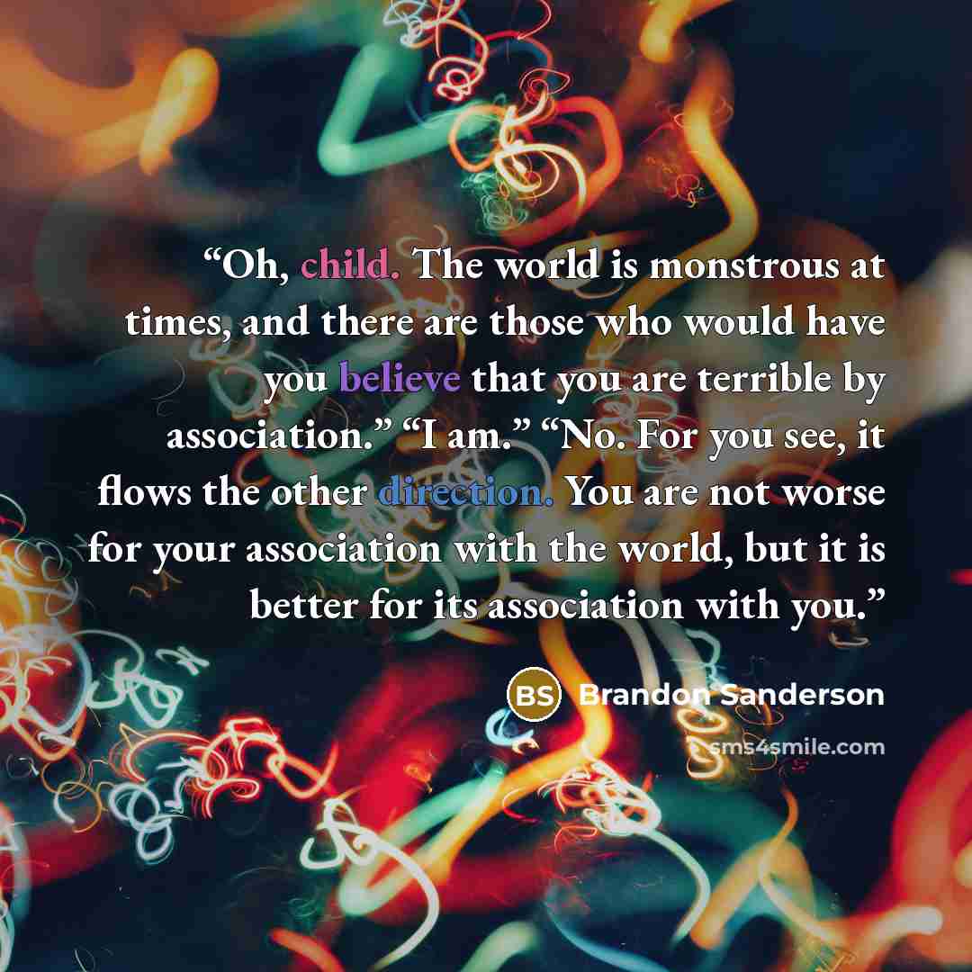 “Oh, child. The world is monstrous at times, and there are those who would have you believe that you are terrible by association.” “I am.” “No. For you see, it flows the other direction. You are not worse for your association with the world, but it is better for its association with you.” quote by Brandon Sanderson