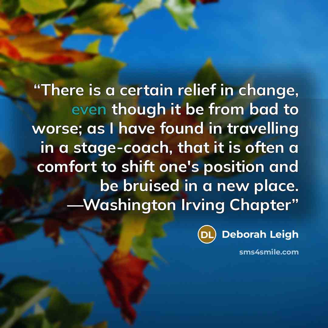 “There is a certain relief in change, even though it be from bad to worse; as I have found in travelling in a stage-coach, that it is often a comfort to shift one's position and be bruised in a new place. —Washington Irving Chapter” quote by Deborah Leigh