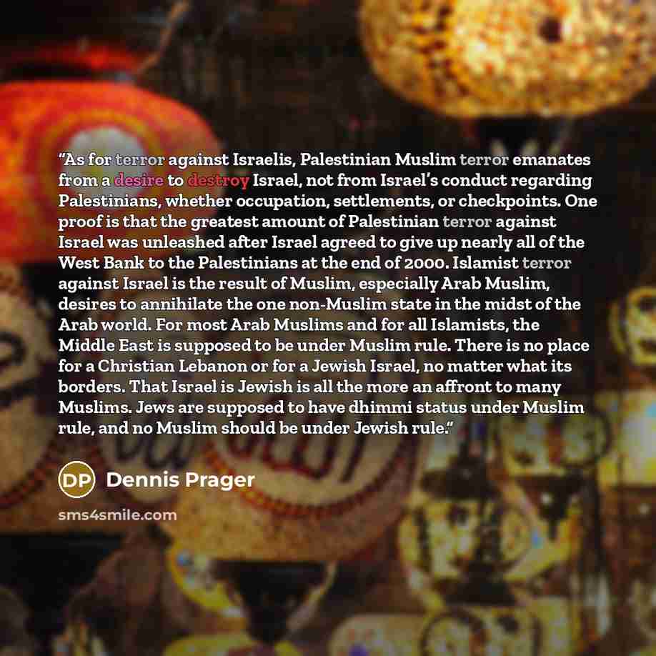“As for terror against Israelis, Palestinian Muslim terror emanates from a desire to destroy Israel, not from Israel’s conduct regarding Palestinians, whether occupation, settlements, or checkpoints. One proof is that the greatest amount of Palestinian terror against Israel was unleashed after…” quote by Dennis Prager