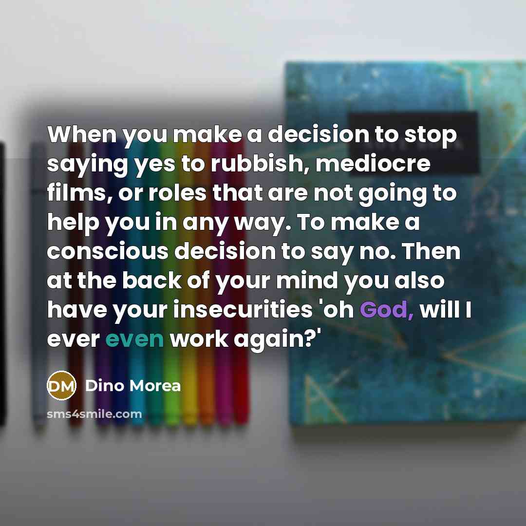 “When you make a decision to stop saying yes to rubbish, mediocre films, or roles that are not going to help you in any way. To make a conscious decision to say no. Then at the back of your mind you also have your insecurities 'oh God, will I ever even work again?'” quote by Dino Morea