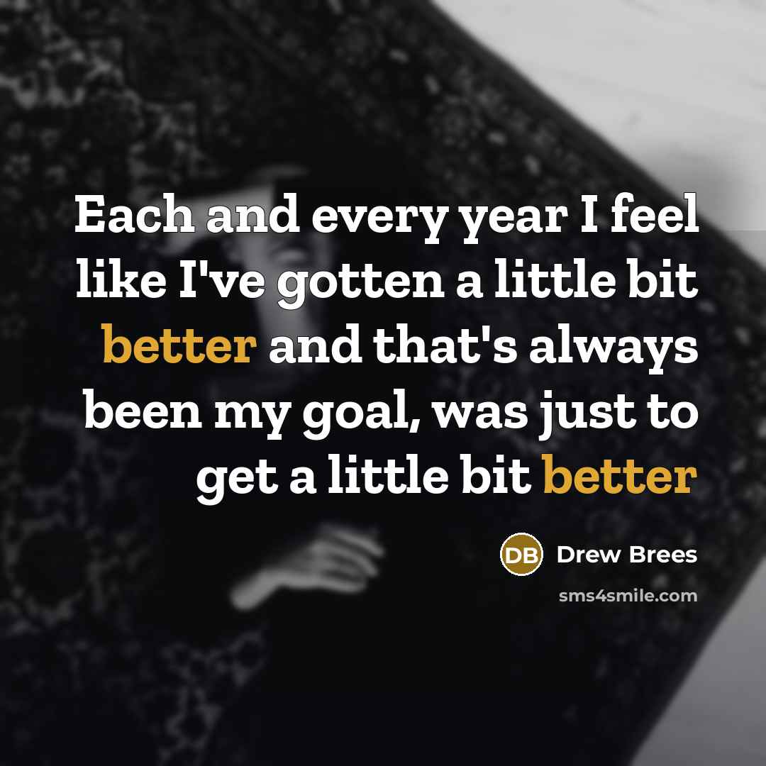 “Each and every year I feel like I've gotten a little bit better and that's always been my goal, was just to get a little bit better” quote by Drew Brees