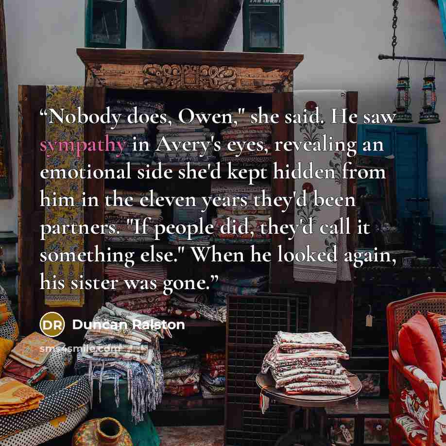 “Nobody does, Owen," she said. He saw sympathy in Avery's eyes, revealing an emotional side she'd kept hidden from him in the eleven years they'd been partners. "If people did, they'd call it something else." When he looked again, his sister was gone.” quote by Duncan Ralston