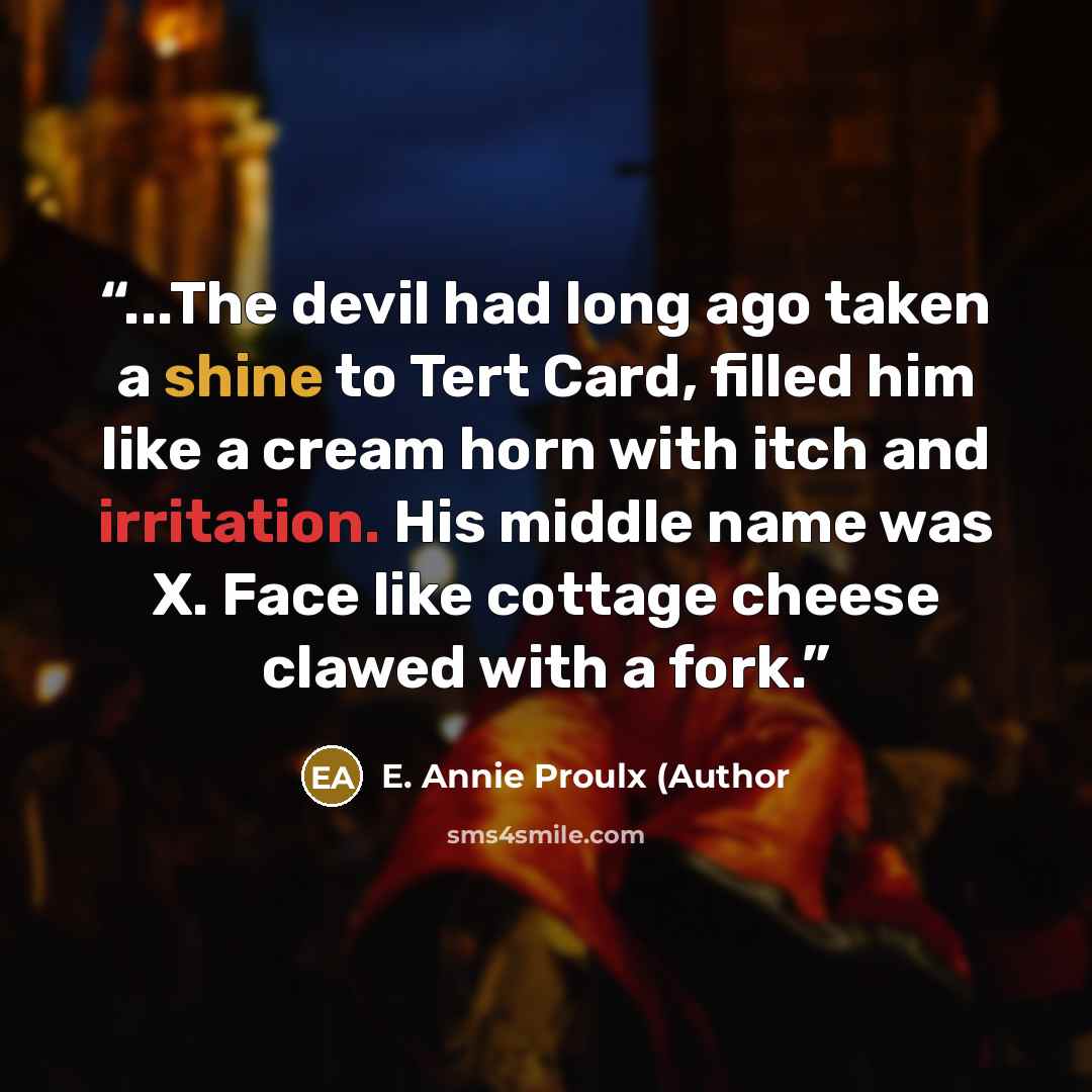 “...The devil had long ago taken a shine to Tert Card, filled him like a cream horn with itch and irritation. His middle name was X. Face like cottage cheese clawed with a fork.” quote by E. Annie Proulx (Author