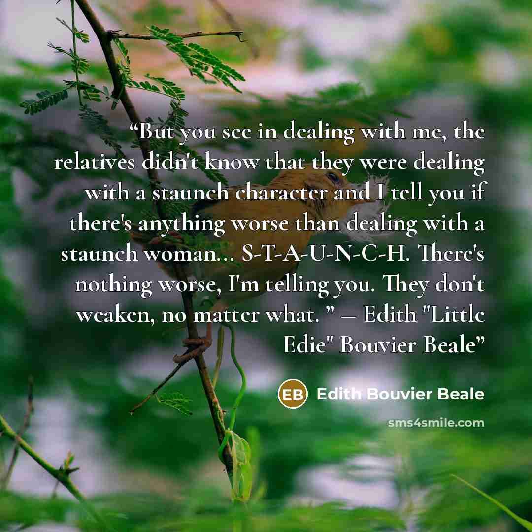 “But you see in dealing with me, the relatives didn't know that they were dealing with a staunch character and I tell you if there's anything worse than dealing with a staunch woman... S-T-A-U-N-C-H. There's nothing worse, I'm telling you. They don't weaken, no matter what. ” ― Edith "Little Edie"…” quote by Edith Bouvier Beale