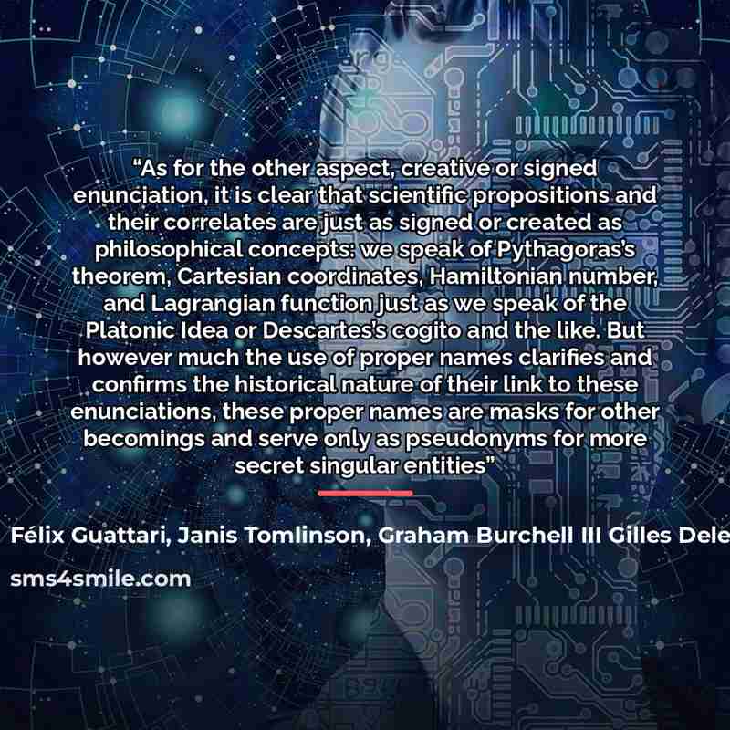 “As for the other aspect, creative or signed enunciation, it is clear that scientific propositions and their correlates are just as signed or created as philosophical concepts: we speak of Pythagoras’s theorem, Cartesian coordinates, Hamiltonian number, and Lagrangian function just as we speak of…” quote by Janis Tomlinson Félix Guattari Graham Burchell III Gilles Deleuze