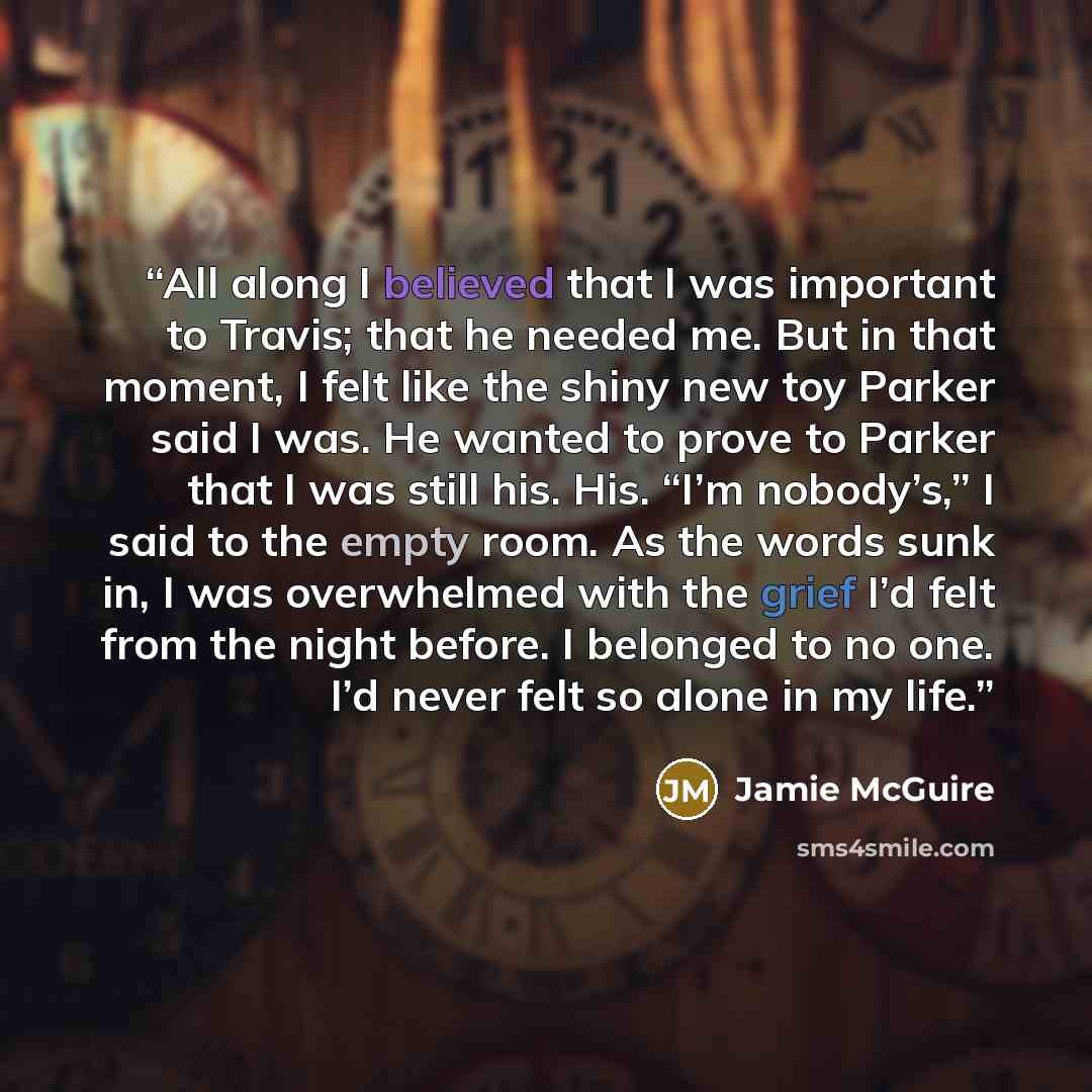 “All along I believed that I was important to Travis; that he needed me. But in that moment, I felt like the shiny new toy Parker said I was. He wanted to prove to Parker that I was still his. His. “I’m nobody’s,” I said to the empty room. As the words sunk in, I was overwhelmed with the grief I’d…” quote by Jamie McGuire