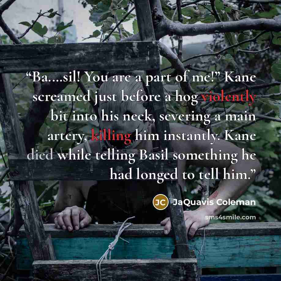 “Ba.…sil! You are a part of me!” Kane screamed just before a hog violently bit into his neck, severing a main artery, killing him instantly. Kane died while telling Basil something he had longed to tell him.” quote by JaQuavis Coleman