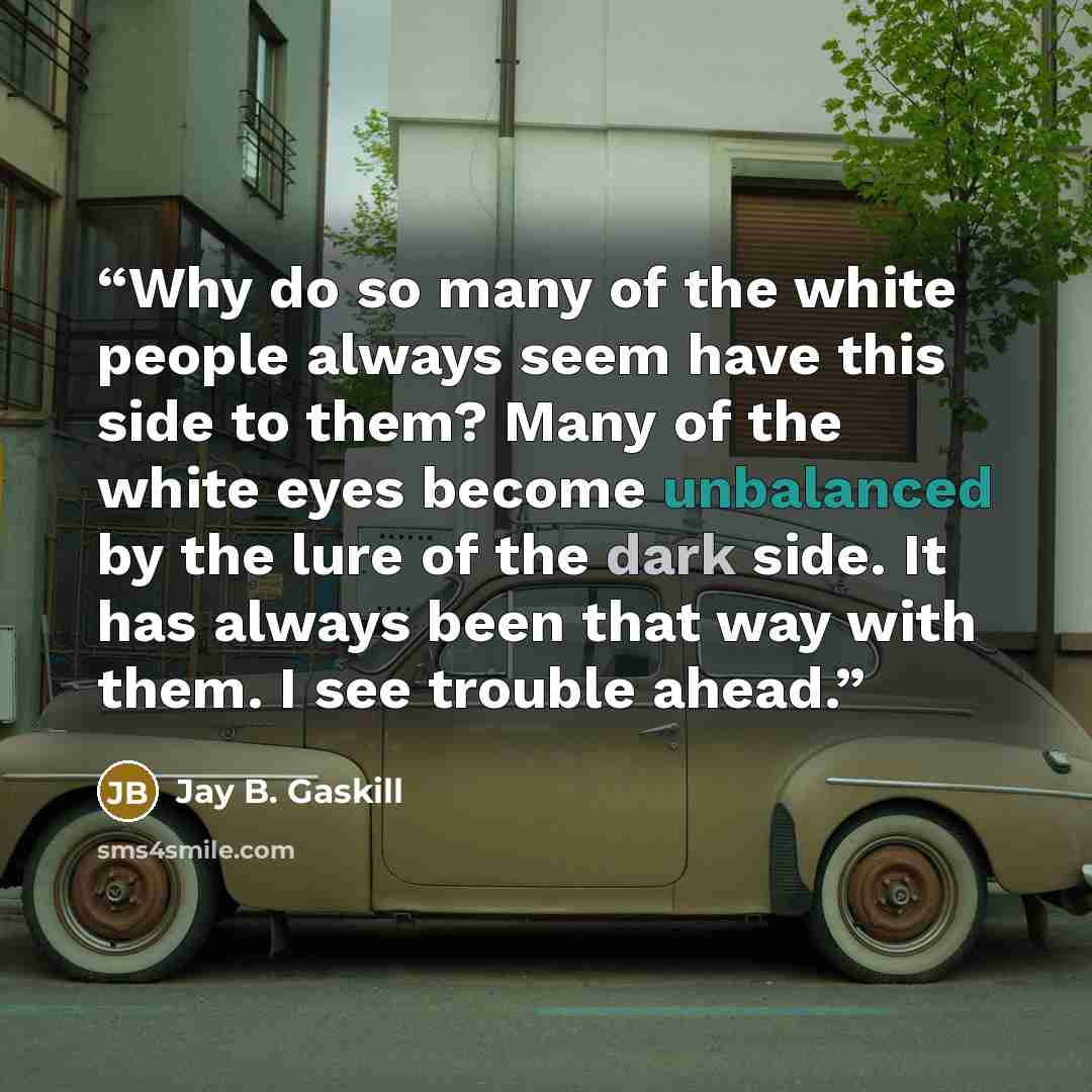 “Why do so many of the white people always seem have this side to them? Many of the white eyes become unbalanced by the lure of the dark side. It has always been that way with them. I see trouble ahead.” quote by Jay B. Gaskill