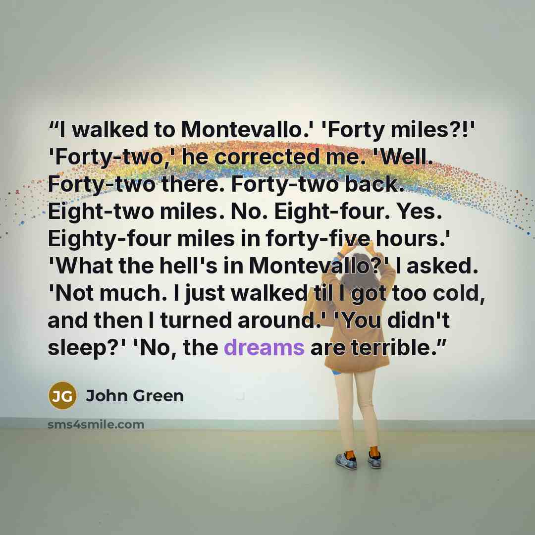 “I walked to Montevallo.' 'Forty miles?!' 'Forty-two,' he corrected me. 'Well. Forty-two there. Forty-two back. Eight-two miles. No. Eight-four. Yes. Eighty-four miles in forty-five hours.' 'What the hell's in Montevallo?' I asked. 'Not much. I just walked til I got too cold, and then I turned…” quote by John Green