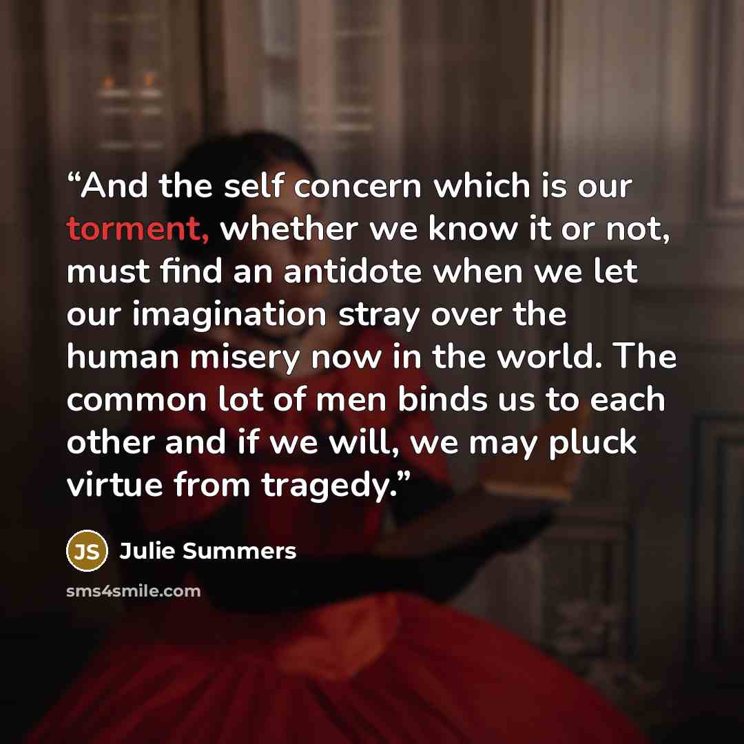 “And the self concern which is our torment, whether we know it or not, must find an antidote when we let our imagination stray over the human misery now in the world. The common lot of men binds us to each other and if we will, we may pluck virtue from tragedy.” quote by Julie Summers