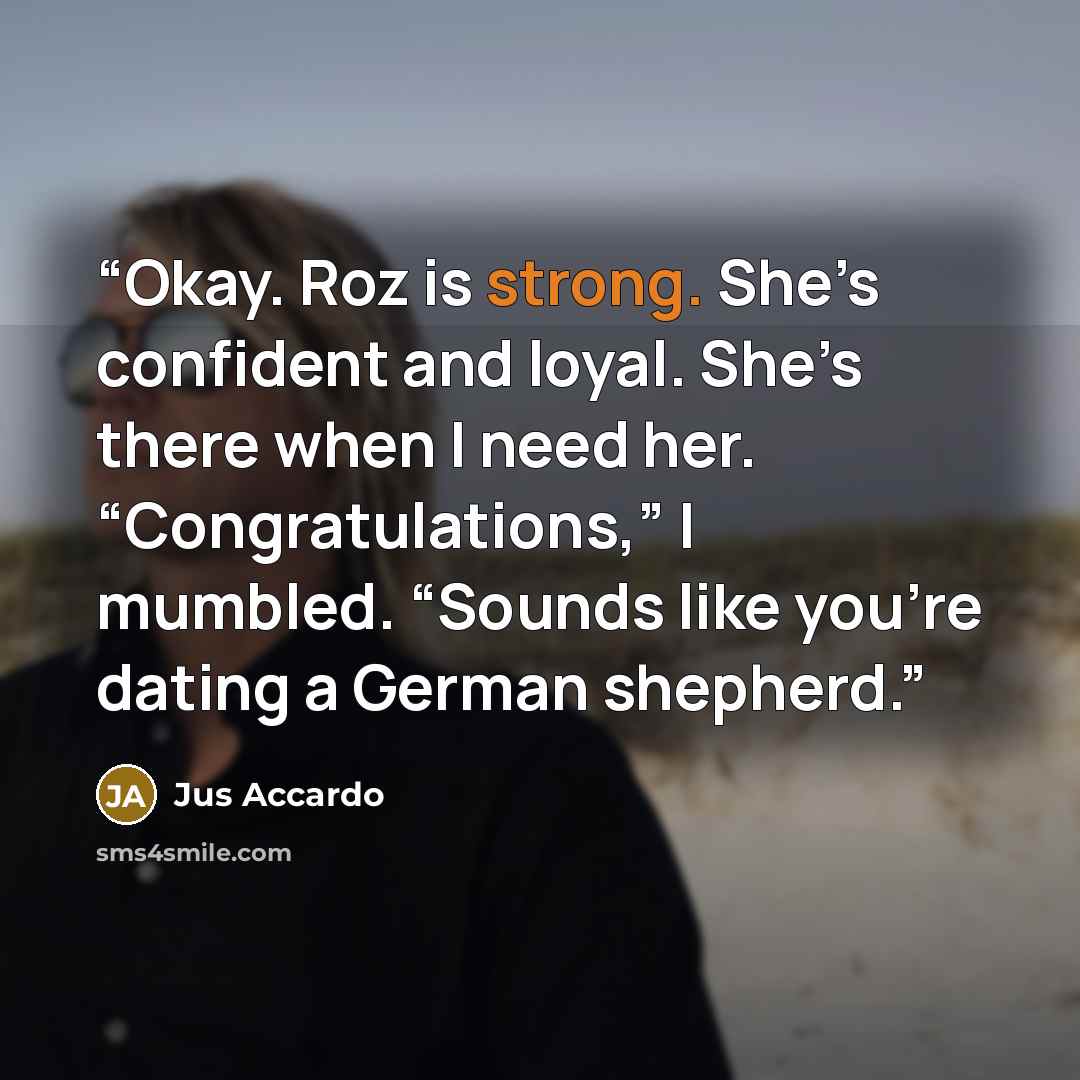 “Okay. Roz is strong. She’s confident and loyal. She’s there when I need her. “Congratulations,” I mumbled. “Sounds like you’re dating a German shepherd.” quote by Jus Accardo
