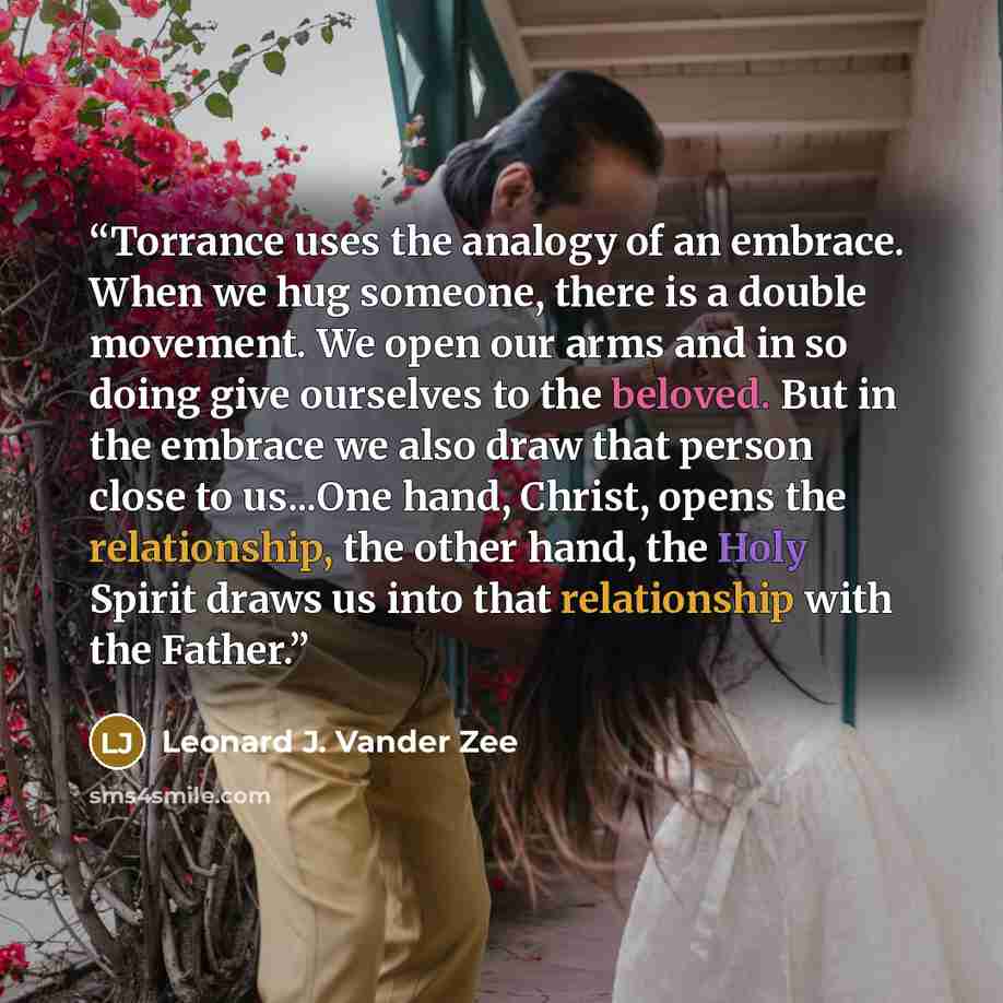 “Torrance uses the analogy of an embrace. When we hug someone, there is a double movement. We open our arms and in so doing give ourselves to the beloved. But in the embrace we also draw that person close to us...One hand, Christ, opens the relationship, the other hand, the Holy Spirit draws us…” quote by Leonard J. Vander Zee