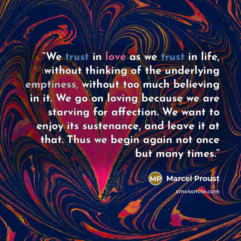 “We trust in love as we trust in life, without thinking of the underlying emptiness, without too much believing in it. We go on loving because we are starving for affection. We want to enjoy its sustenance, and leave it at that. Thus we begin again not once but many times.” quote by Marcel Proust