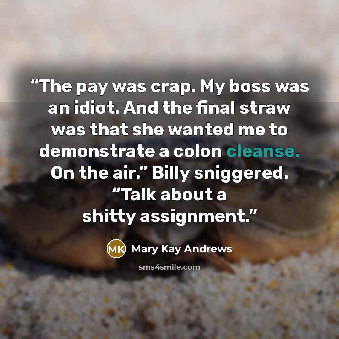 “The pay was crap. My boss was an idiot. And the final straw was that she wanted me to demonstrate a colon cleanse. On the air.” Billy sniggered. “Talk about a shitty assignment.” quote by Mary Kay Andrews