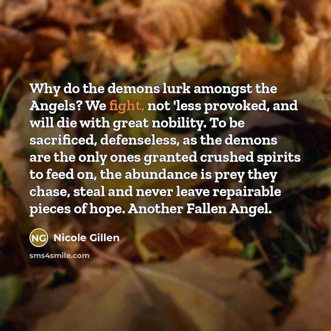 “Why do the demons lurk amongst the Angels? We fight, not 'less provoked, and will die with great nobility. To be sacrificed, defenseless, as the demons are the only ones granted crushed spirits to feed on, the abundance is prey they chase, steal and never leave repairable pieces of hope. Another…” quote by Nicole Gillen