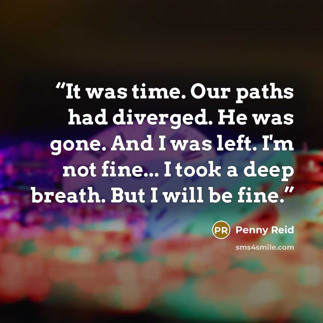 “It was time. Our paths had diverged. He was gone. And I was left. I'm not fine... I took a deep breath. But I will be fine.” quote by Penny Reid