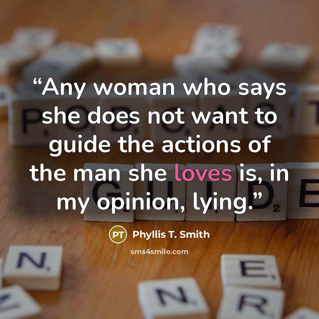 “Any woman who says she does not want to guide the actions of the man she loves is, in my opinion, lying.” quote by Phyllis T. Smith