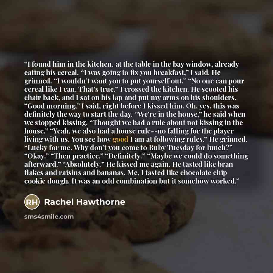“I found him in the kitchen, at the table in the bay window, already eating his cereal. “I was going to fix you breakfast,” I said. He grinned. “I wouldn’t want you to put yourself out.” “No one can pour cereal like I can. That’s true.” I crossed the kitchen. He scooted his chair back, and I sat on…” quote by Rachel Hawthorne