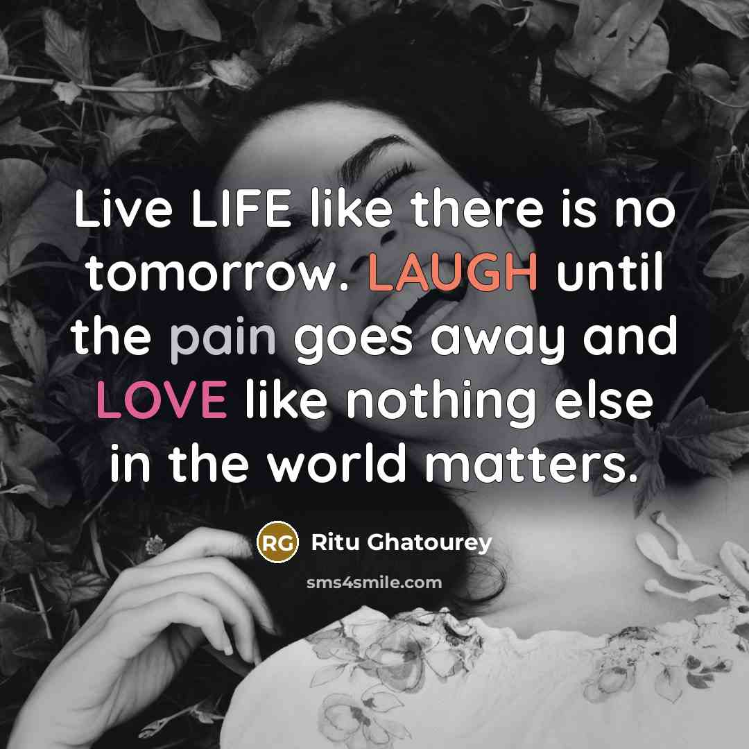 “Live LIFE like there is no tomorrow. LAUGH until the pain goes away and LOVE like nothing else in the world matters.” quote by Ritu Ghatourey