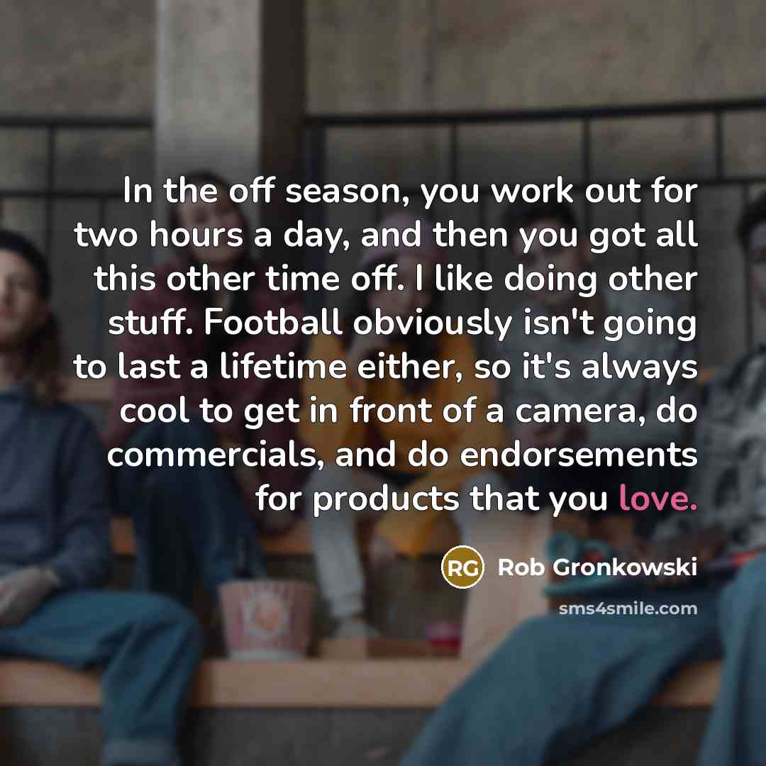 “In the off season, you work out for two hours a day, and then you got all this other time off. I like doing other stuff. Football obviously isn't going to last a lifetime either, so it's always cool to get in front of a camera, do commercials, and do endorsements for products that you love.” quote by Rob Gronkowski
