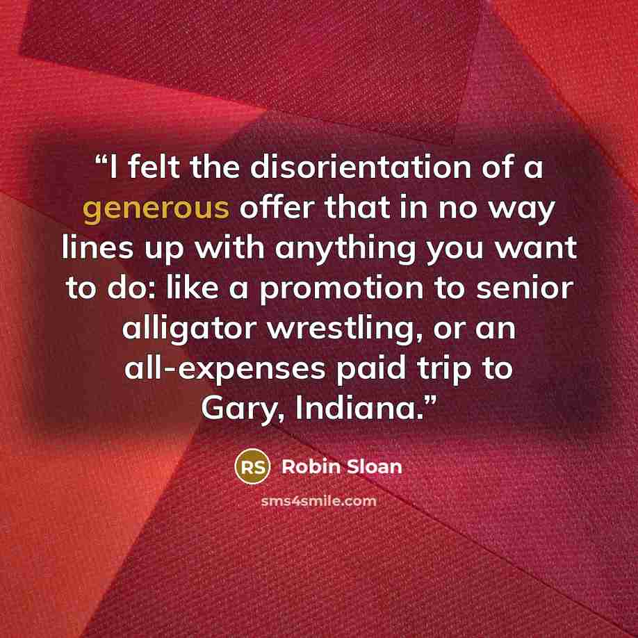 “I felt the disorientation of a generous offer that in no way lines up with anything you want to do: like a promotion to senior alligator wrestling, or an all-expenses paid trip to Gary, Indiana.” quote by Robin Sloan