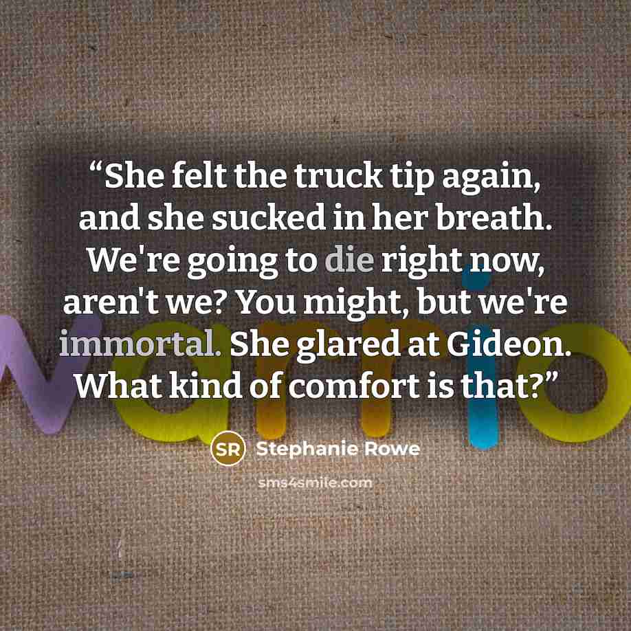“She felt the truck tip again, and she sucked in her breath. We're going to die right now, aren't we? You might, but we're immortal. She glared at Gideon. What kind of comfort is that?” quote by Stephanie Rowe