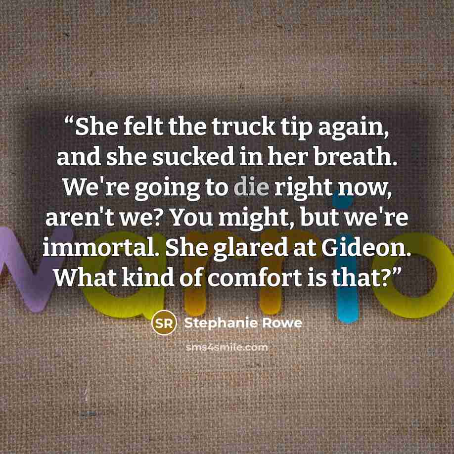 “She felt the truck tip again, and she sucked in her breath. We're going to die right now, aren't we? You might, but we're immortal. She glared at Gideon. What kind of comfort is that?” quote by Stephanie Rowe