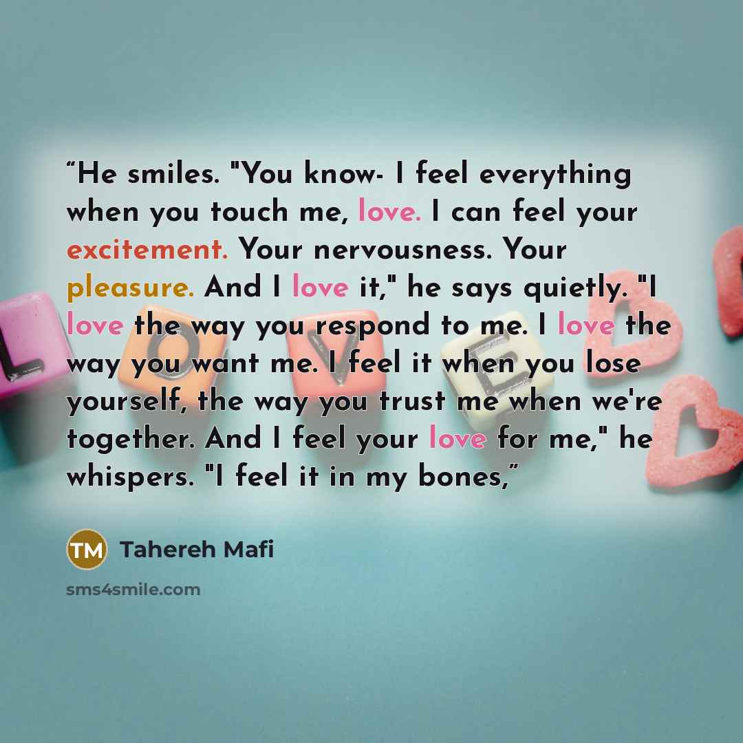 “He smiles. "You know- I feel everything when you touch me, love. I can feel your excitement. Your nervousness. Your pleasure. And I love it," he says quietly. "I love the way you respond to me. I love the way you want me. I feel it when you lose yourself, the way you trust me when we're together…” quote by Tahereh Mafi