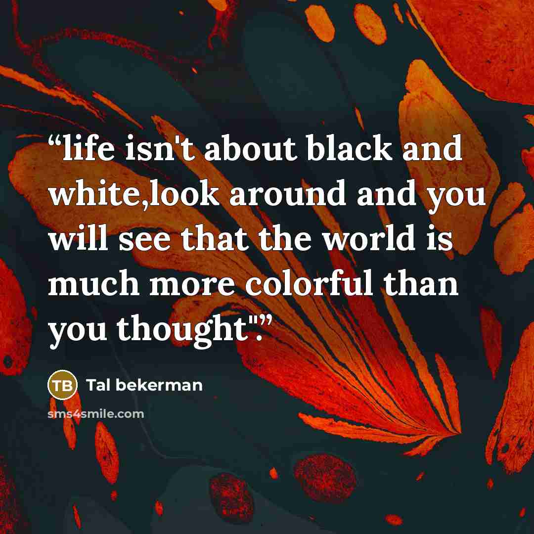 “life isn't about black and white,look around and you will see that the world is much more colorful than you thought".” quote by Tal bekerman