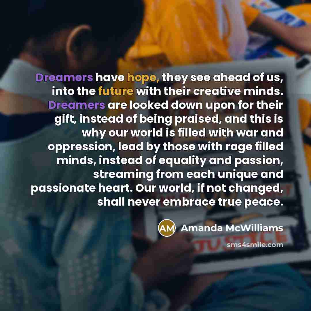 “Dreamers have hope, they see ahead of us, into the future with their creative minds. Dreamers are looked down upon for their gift, instead of being praised, and this is why our world is filled with war and oppression, lead by those with rage filled minds, instead of equality and passion, streaming…” quote by Amanda McWilliams