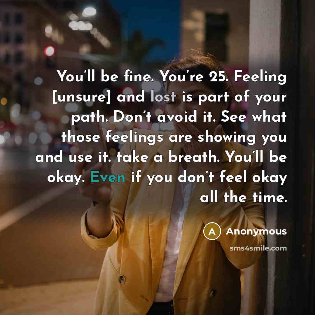 “You’ll be fine. You’re 25. Feeling [unsure] and lost is part of your path. Don’t avoid it. See what those feelings are showing you and use it. take a breath. You’ll be okay. Even if you don’t feel okay all the time.” quote by Anonymous