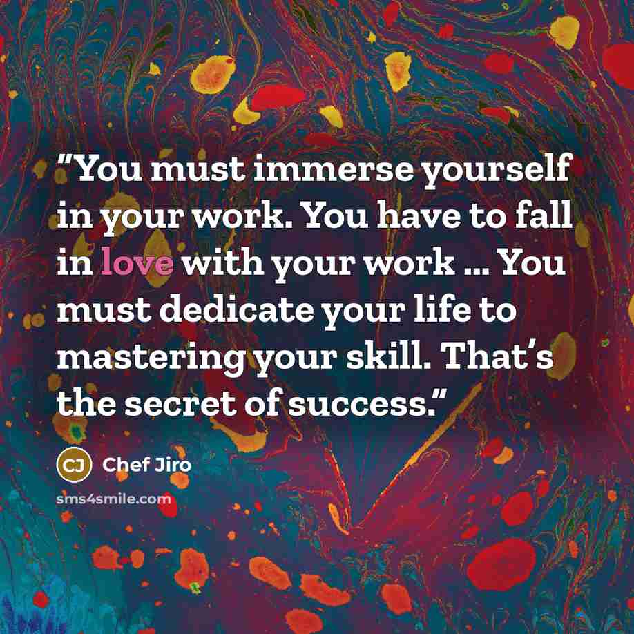 “You must immerse yourself in your work. You have to fall in love with your work … You must dedicate your life to mastering your skill. That’s the secret of success.” quote by Chef Jiro