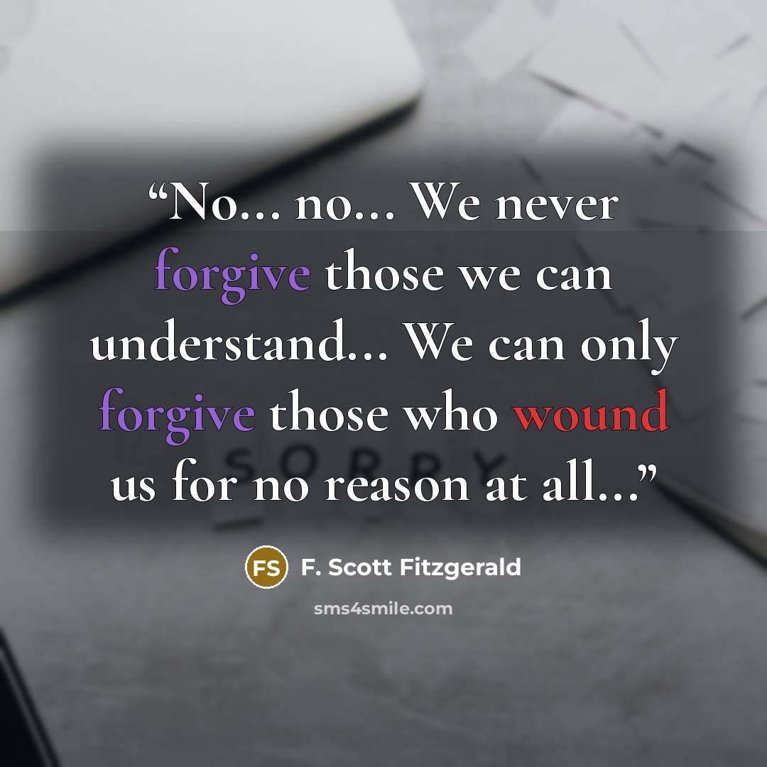 “No... no... We never forgive those we can understand... We can only forgive those who wound us for no reason at all...” quote by F. Scott Fitzgerald