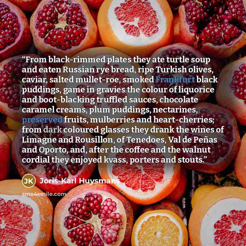“From black-rimmed plates they ate turtle soup and eaten Russian rye bread, ripe Turkish olives, caviar, salted mullet-roe, smoked Frankfurt black puddings, game in gravies the colour of liquorice and boot-blacking truffled sauces, chocolate caramel creams, plum puddings, nectarines, preserved…” quote by Joris-Karl Huysmans