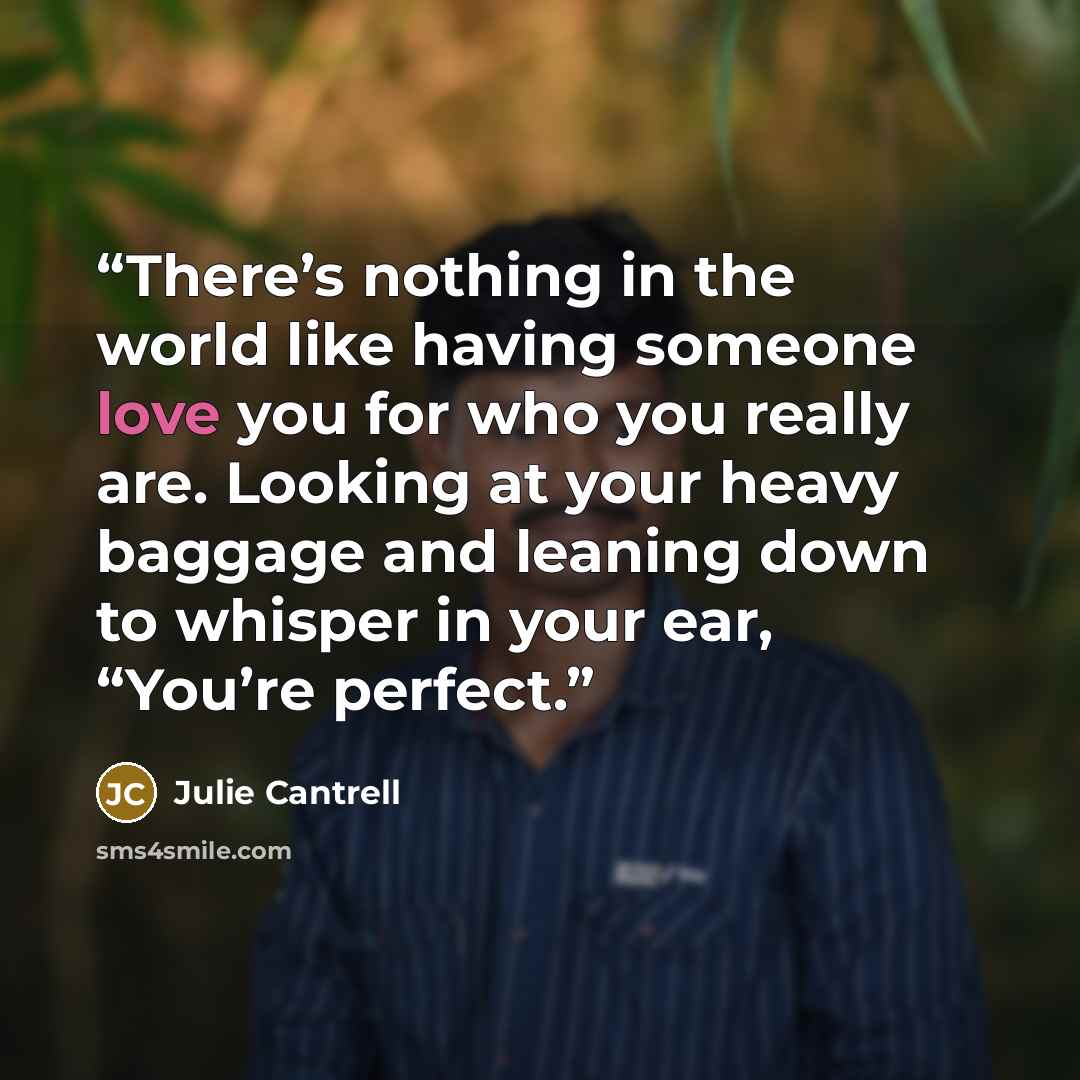 “There’s nothing in the world like having someone love you for who you really are. Looking at your heavy baggage and leaning down to whisper in your ear, “You’re perfect.” quote by Julie Cantrell