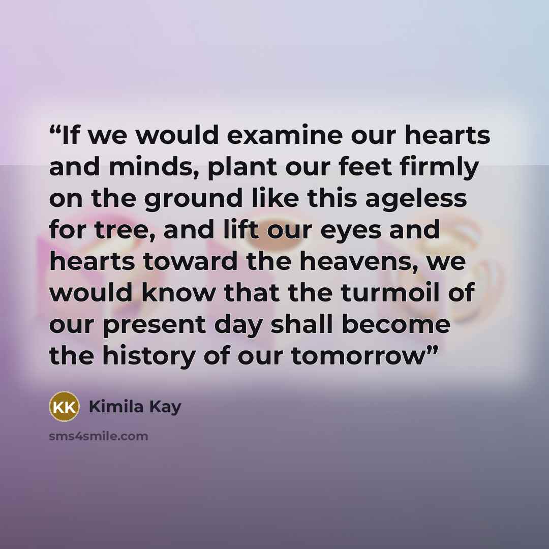 “If we would examine our hearts and minds, plant our feet firmly on the ground like this ageless for tree, and lift our eyes and hearts toward the heavens, we would know that the turmoil of our present day shall become the history of our tomorrow” quote by Kimila Kay