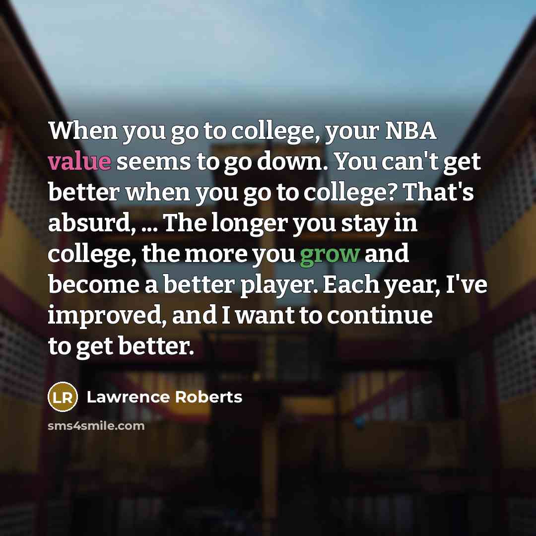“When you go to college, your NBA value seems to go down. You can't get better when you go to college? That's absurd, ... The longer you stay in college, the more you grow and become a better player. Each year, I've improved, and I want to continue to get better.” quote by Lawrence Roberts