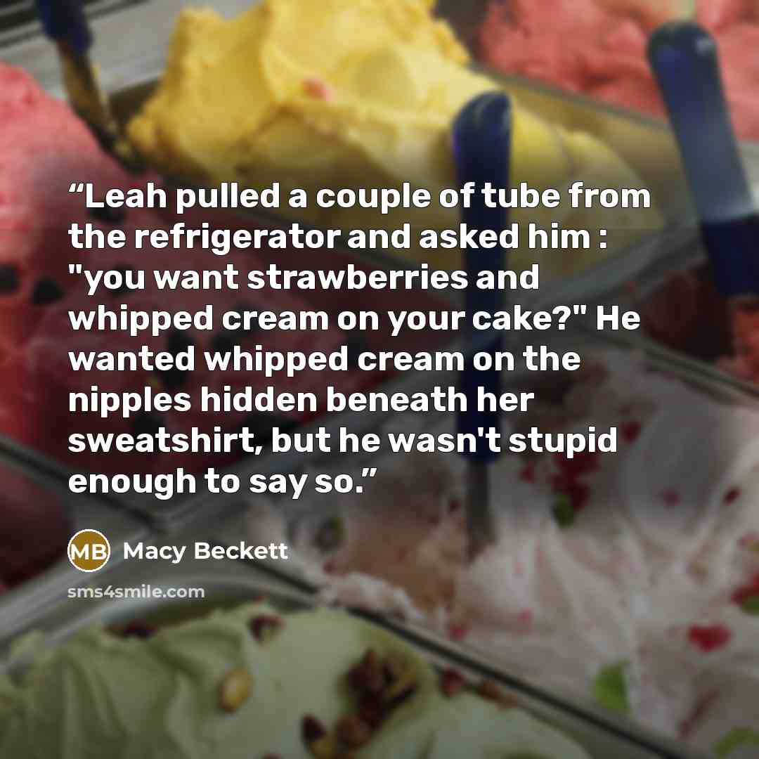 “Leah pulled a couple of tube from the refrigerator and asked him : "you want strawberries and whipped cream on your cake?" He wanted whipped cream on the nipples hidden beneath her sweatshirt, but he wasn't stupid enough to say so.” quote by Macy Beckett