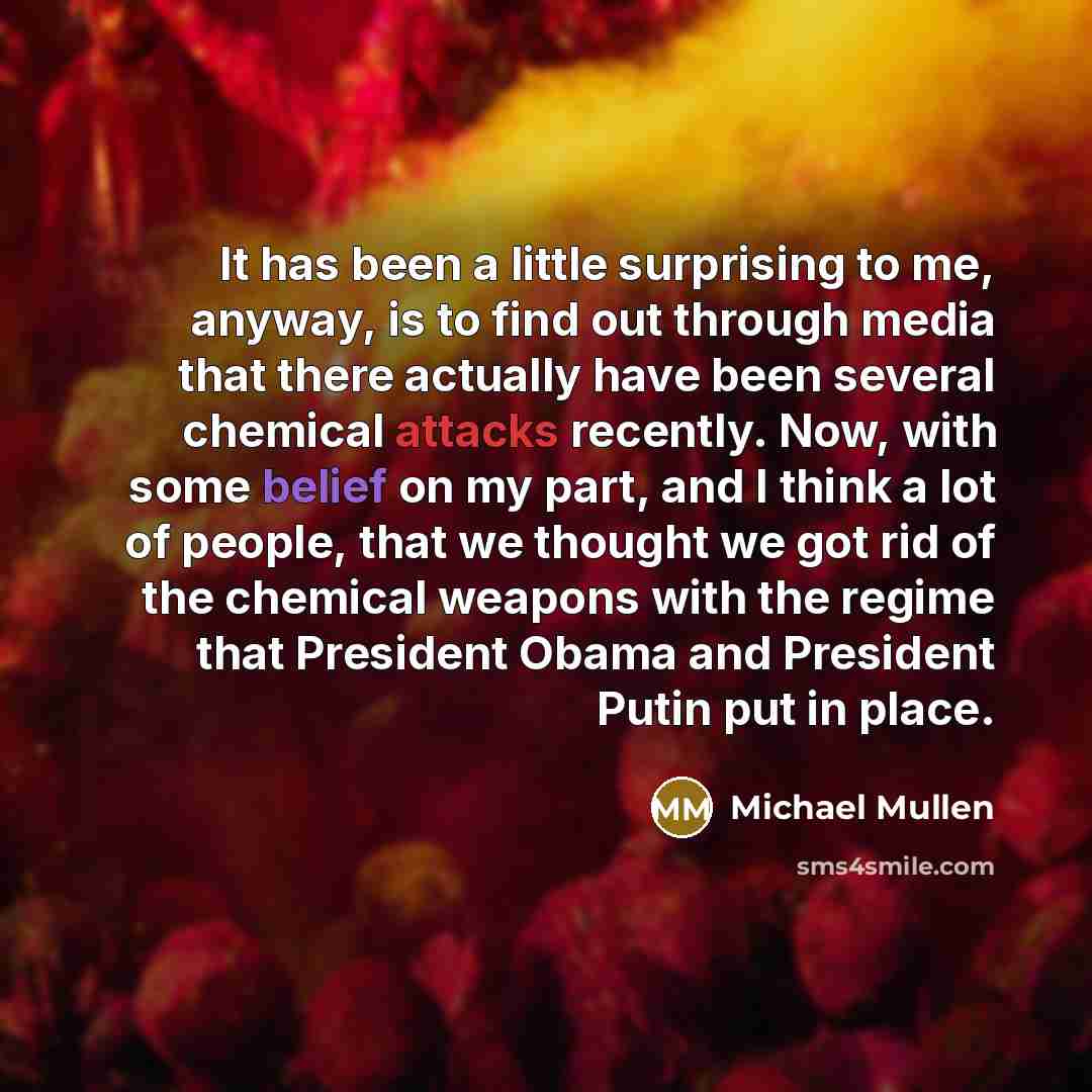 “It has been a little surprising to me, anyway, is to find out through media that there actually have been several chemical attacks recently. Now, with some belief on my part, and I think a lot of people, that we thought we got rid of the chemical weapons with the regime that President Obama and…” quote by Michael Mullen