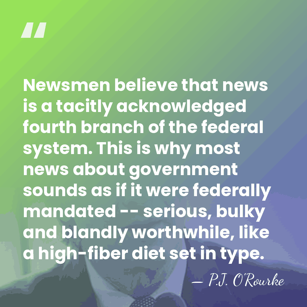 Newsmen believe that news is a tacitly acknowledged fourth branch of the&hellip; - P.J. O'Rourke