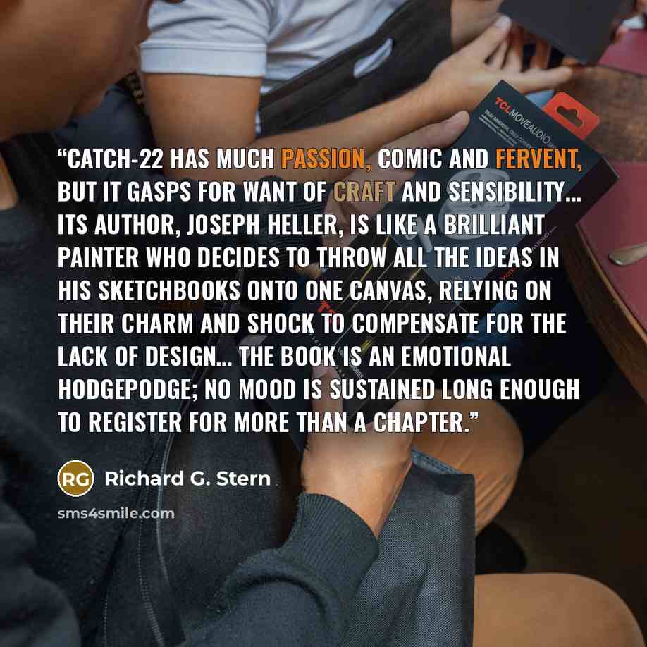 “Catch-22 has much passion, comic and fervent, but it gasps for want of craft and sensibility… Its author, Joseph Heller, is like a brilliant painter who decides to throw all the ideas in his sketchbooks onto one canvas, relying on their charm and shock to compensate for the lack of design… The…” quote by Richard G. Stern
